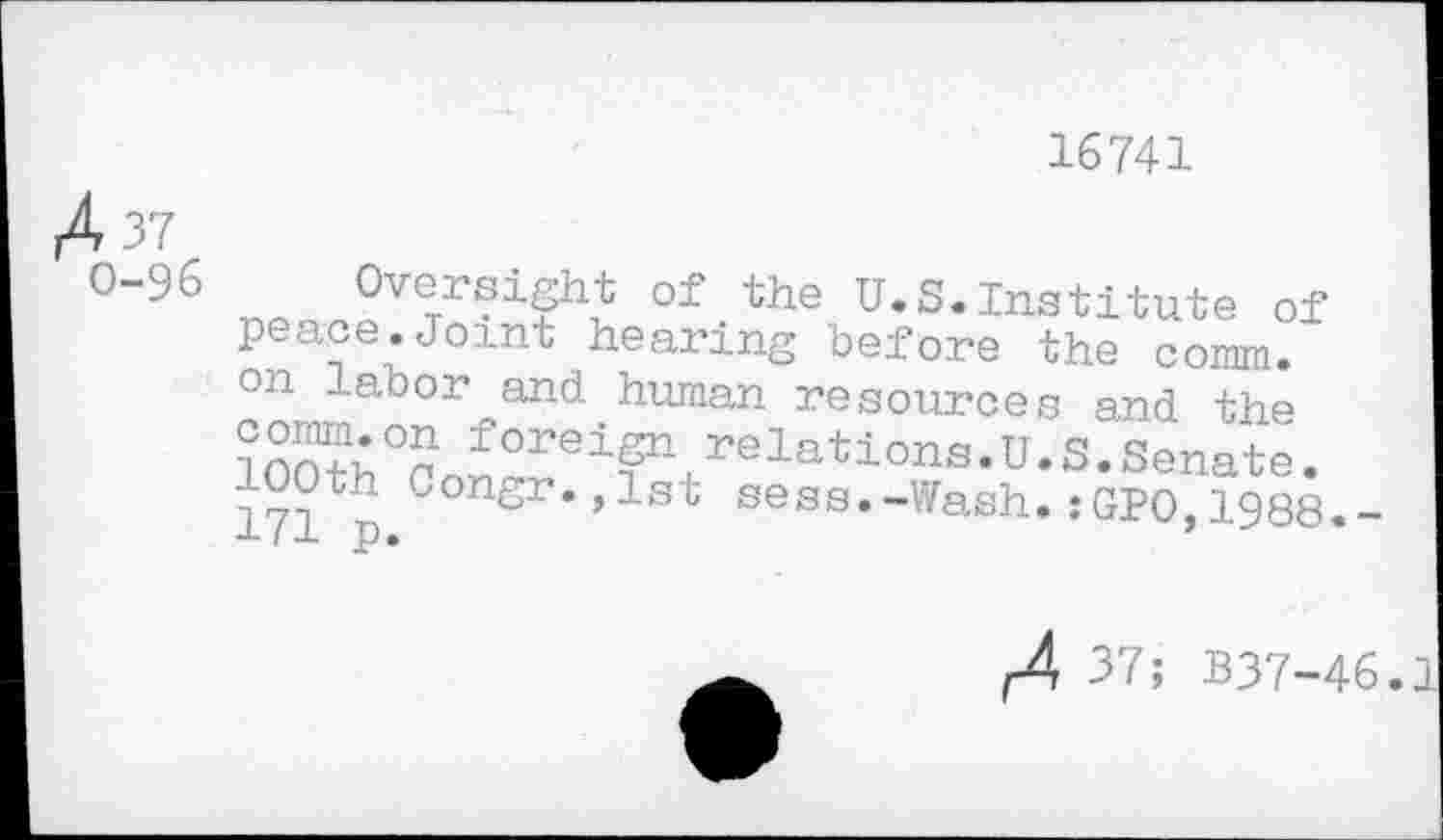 ﻿16741
A 37
0-96
Oversight of the U.S.Institute of peace.Joint hearing before the comm, on labor and human resources and the
Jorei^+relations.U.S.Senate.
100th Congr.,1st sess.-Wash.:GPO,1988.-I J) •
f4 37; 337-46.